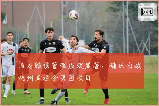 马龙膝伤管理成效显著，确认出战杭州亚运会男团项目