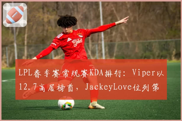 LPL春季赛常规赛KDA排行：Viper以12.7高居榜首，JackeyLove位列第三