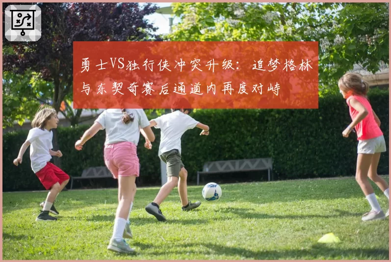 勇士VS独行侠冲突升级：追梦格林与东契奇赛后通道内再度对峙