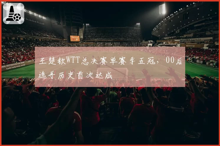 王楚钦WTT总决赛单赛季五冠,00后选手历史首次达成