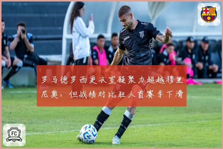 罗马德罗西更衣室凝聚力超越穆里尼奥,但战绩对比狂人首赛季下滑明显,南看台分化