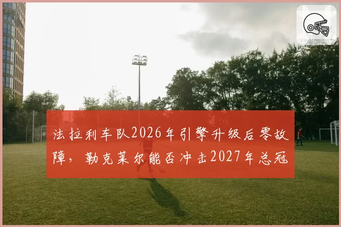 法拉利车队2026年引擎升级后零故障,勒克莱尔能否冲击2027年总冠军?