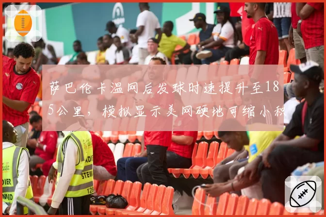 萨巴伦卡温网后发球时速提升至185公里,模拟显示美网硬地可缩小积分差距