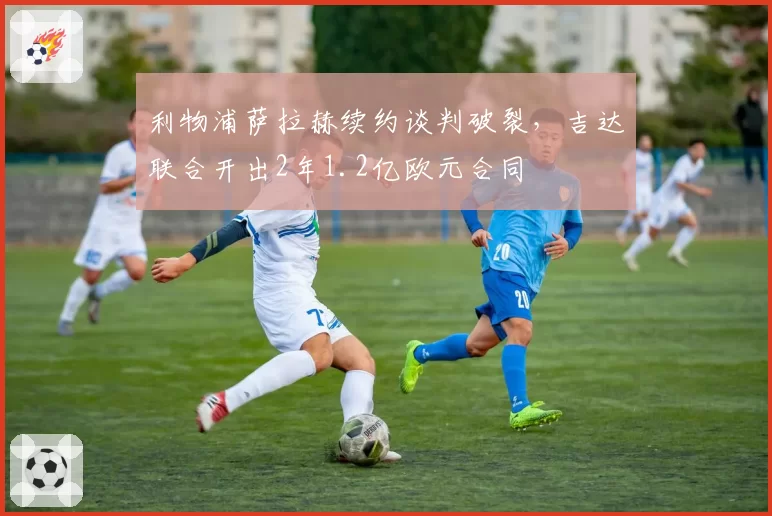 利物浦萨拉赫续约谈判破裂,吉达联合开出2年1.2亿欧元合同