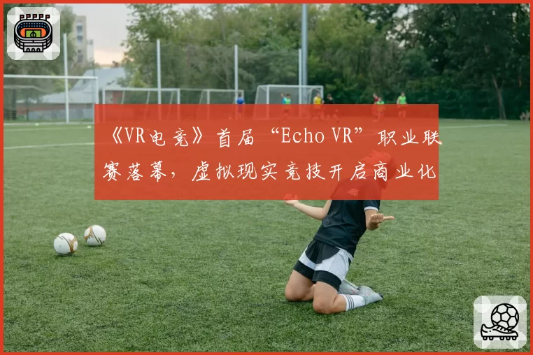 《VR电竞》首届“Echo VR”职业联赛落幕，虚拟现实竞技开启商业化