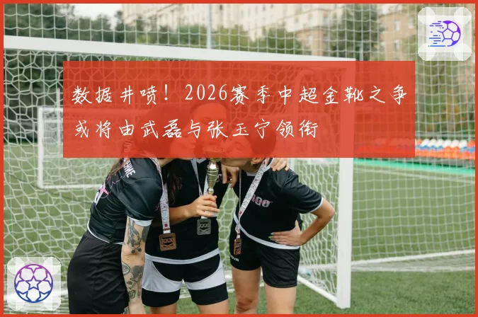 数据井喷！2026赛季中超金靴之争或将由武磊与张玉宁领衔