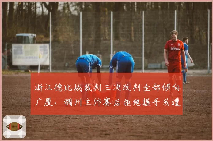 浙江德比战裁判三次改判全部倾向广厦，稠州主帅赛后拒绝握手或遭追罚
