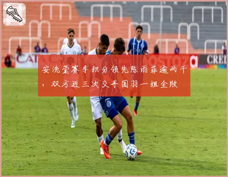 安洗莹赛季积分领先陈雨菲逾两千,双方近三次交手国羽一姐全败