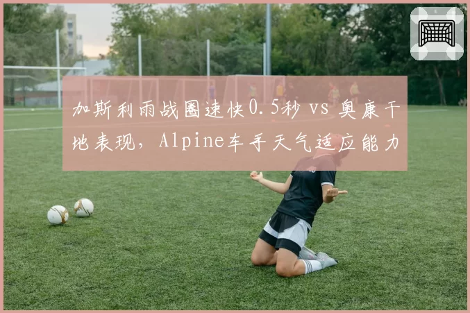 加斯利雨战圈速快0.5秒 vs 奥康干地表现，Alpine车手天气适应能力对冲