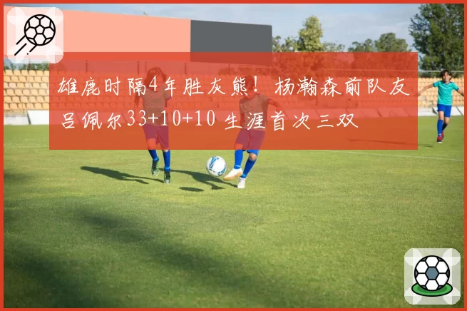雄鹿时隔4年胜灰熊！杨瀚森前队友吕佩尔33+10+10 生涯首次三双