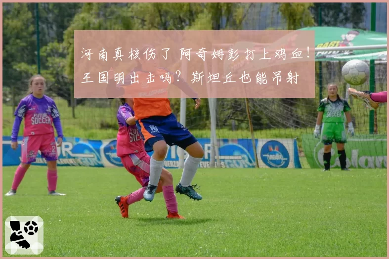 河南真核伤了 阿奇姆彭打上鸡血！王国明出击吗？斯坦丘也能吊射