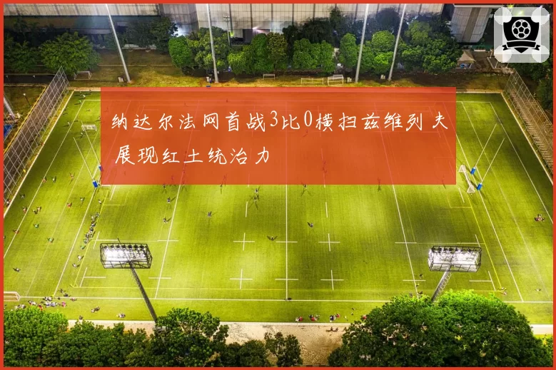 纳达尔法网首战3比0横扫兹维列夫 展现红土统治力