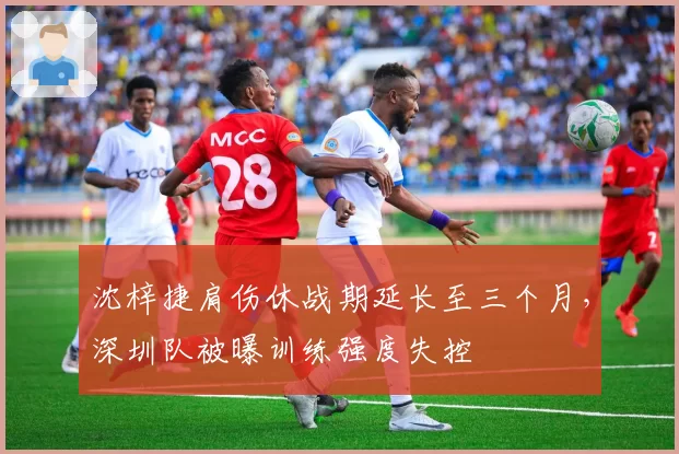沈梓捷肩伤休战期延长至三个月，深圳队被曝训练强度失控