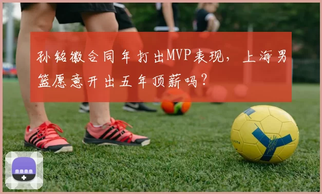 孙铭徽合同年打出MVP表现,上海男篮愿意开出五年顶薪吗?
