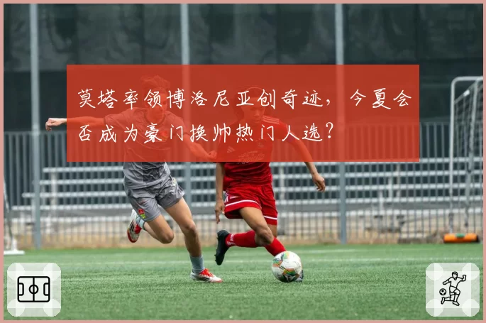莫塔率领博洛尼亚创奇迹，今夏会否成为豪门换帅热门人选？