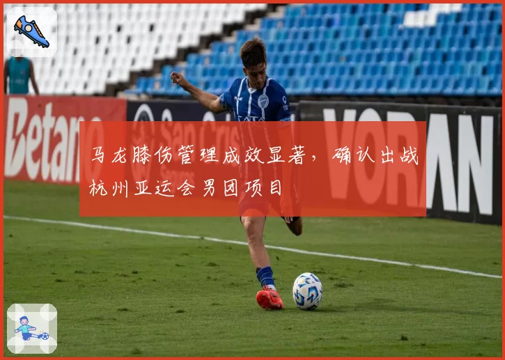 马龙膝伤管理成效显著，确认出战杭州亚运会男团项目