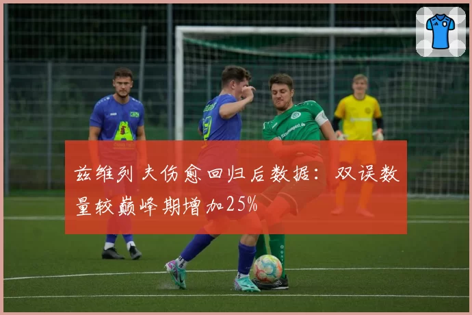 兹维列夫伤愈回归后数据：双误数量较巅峰期增加25%