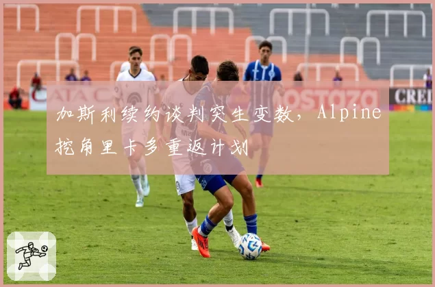 加斯利续约谈判突生变数，Alpine挖角里卡多重返计划