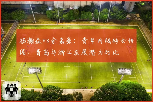 杨瀚森vs余嘉豪：青年内线转会传闻，青岛与浙江发展潜力对比
