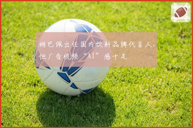 姆巴佩出任国内饮料品牌代言人，但广告视频“AI”感十足