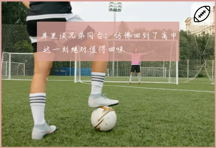 库里谈兄弟同台：仿佛回到了高中 这一刻绝对值得回味