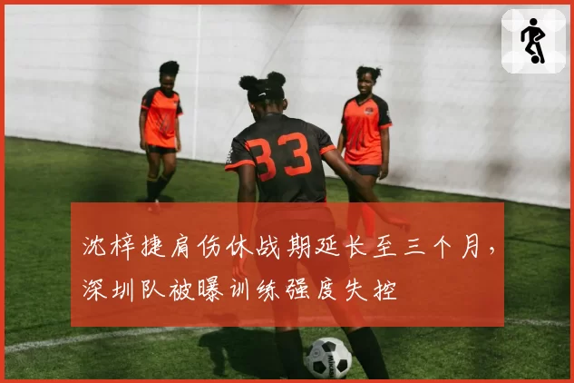 沈梓捷肩伤休战期延长至三个月,深圳队被曝训练强度失控