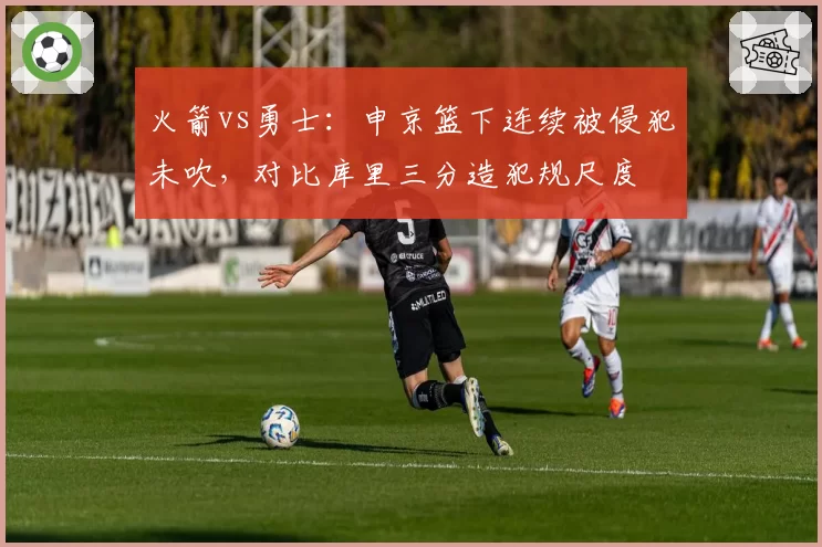 火箭vs勇士：申京篮下连续被侵犯未吹，对比库里三分造犯规尺度