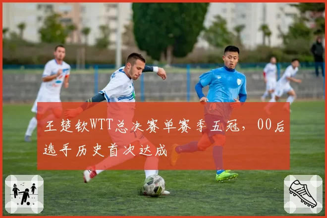 王楚钦WTT总决赛单赛季五冠,00后选手历史首次达成