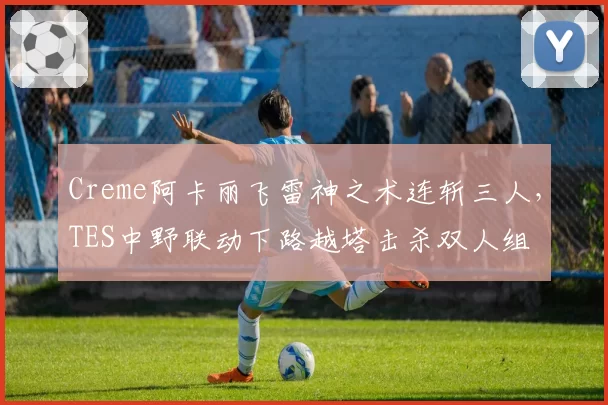 Creme阿卡丽飞雷神之术连斩三人,TES中野联动下路越塔击杀双人组