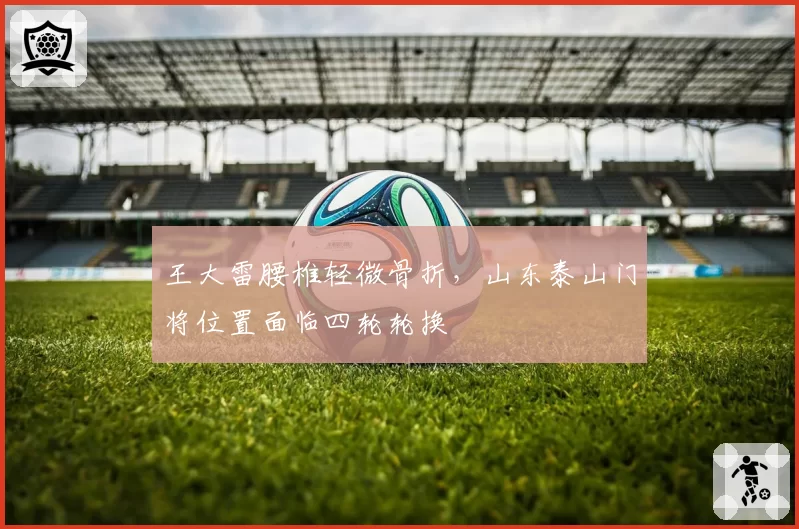 王大雷腰椎轻微骨折，山东泰山门将位置面临四轮轮换