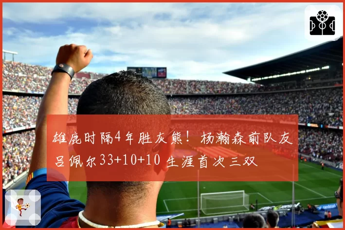 雄鹿时隔4年胜灰熊！杨瀚森前队友吕佩尔33+10+10 生涯首次三双