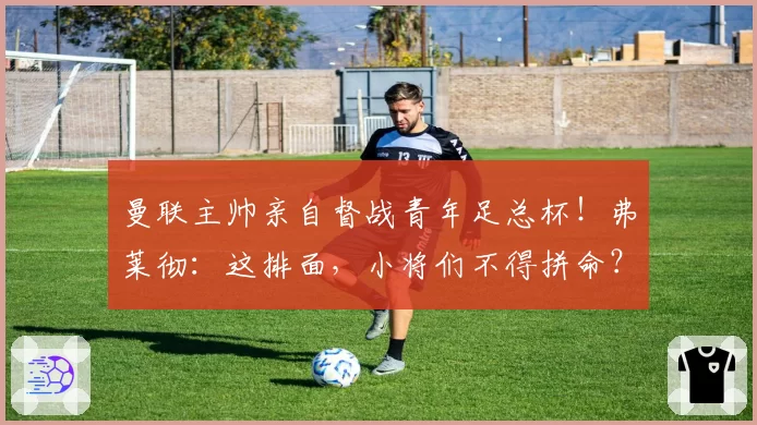 曼联主帅亲自督战青年足总杯！弗莱彻：这排面，小将们不得拼命？