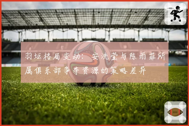 羽坛格局变动：安洗莹与陈雨菲所属俱乐部争夺资源的策略差异
