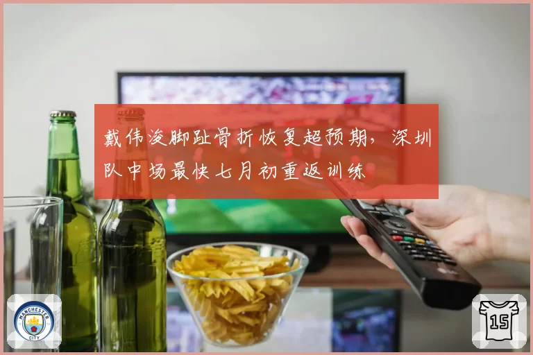 戴伟浚脚趾骨折恢复超预期，深圳队中场最快七月初重返训练