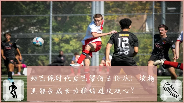 姆巴佩时代后巴黎何去何从：埃梅里能否成长为新的进攻核心？