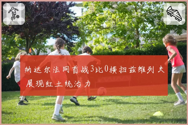 纳达尔法网首战3比0横扫兹维列夫 展现红土统治力