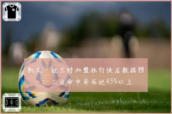 凯文·杜兰特加盟独行侠后数据预测：三分命中率或达45%以上