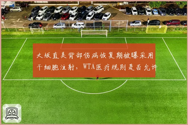 大坂直美背部伤病恢复期被曝采用干细胞注射,WTA医疗规则是否允许引发激烈争论