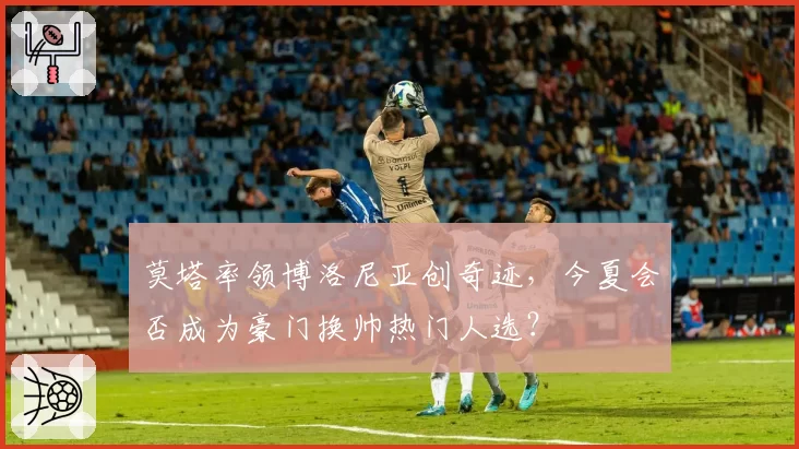 莫塔率领博洛尼亚创奇迹,今夏会否成为豪门换帅热门人选?