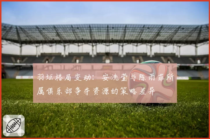 羽坛格局变动：安洗莹与陈雨菲所属俱乐部争夺资源的策略差异