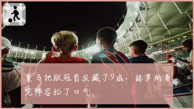皇马把欧冠首发藏了9成，赫罗纳看完阵容松了口气