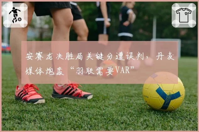 安赛龙决胜局关键分遭误判，丹麦媒体炮轰“羽联需要VAR”