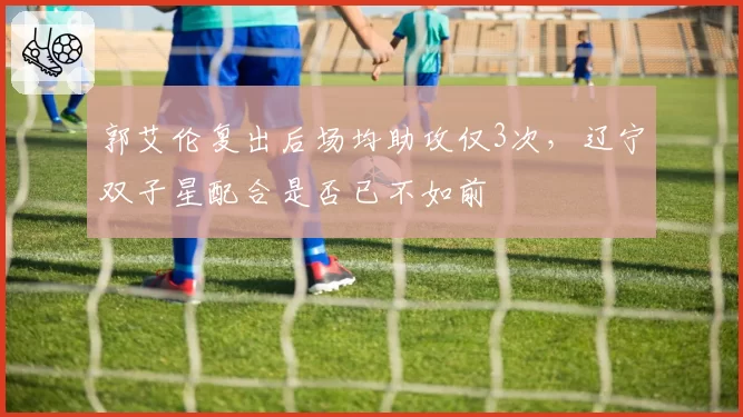 郭艾伦复出后场均助攻仅3次,辽宁双子星配合是否已不如前