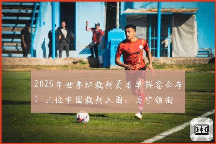 2026年世界杯裁判员名单阵容公布！三位中国裁判入围，马宁领衔