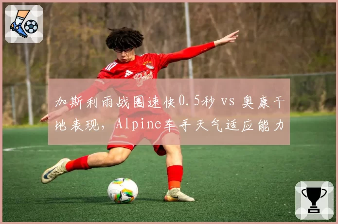 加斯利雨战圈速快0.5秒 vs 奥康干地表现,Alpine车手天气适应能力对冲