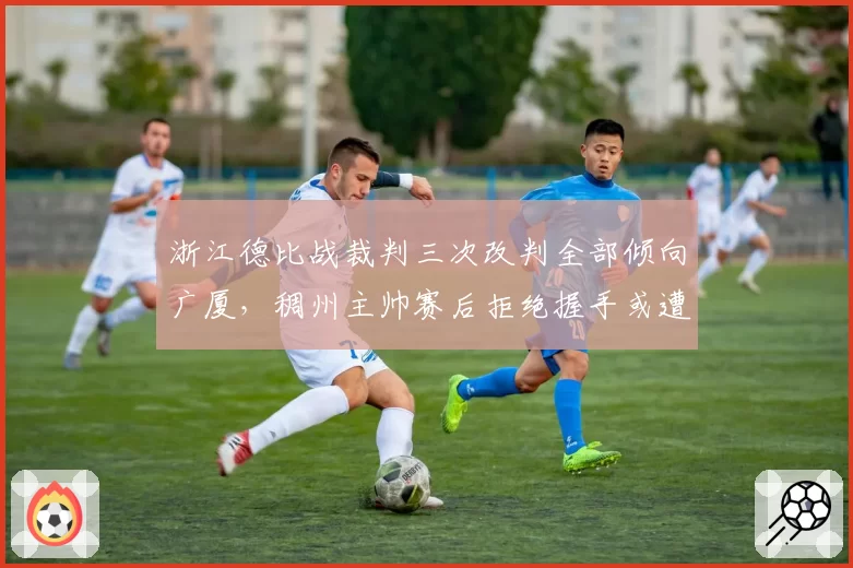 浙江德比战裁判三次改判全部倾向广厦，稠州主帅赛后拒绝握手或遭追罚