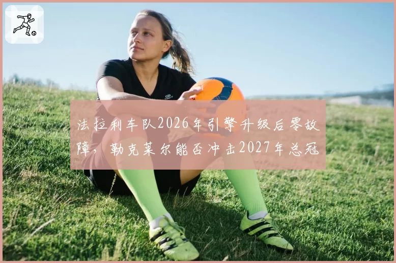 法拉利车队2026年引擎升级后零故障,勒克莱尔能否冲击2027年总冠军?