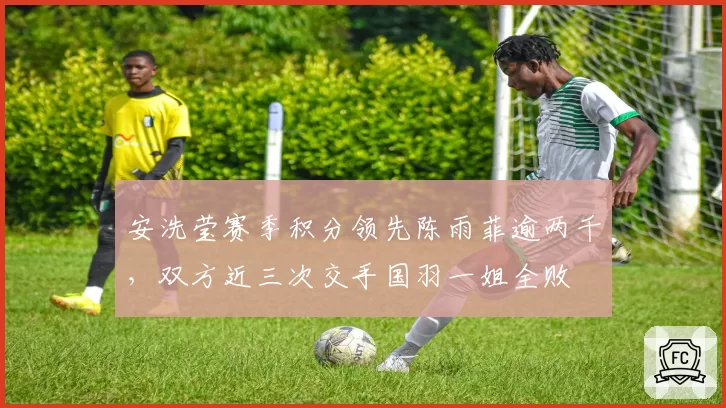 安洗莹赛季积分领先陈雨菲逾两千,双方近三次交手国羽一姐全败