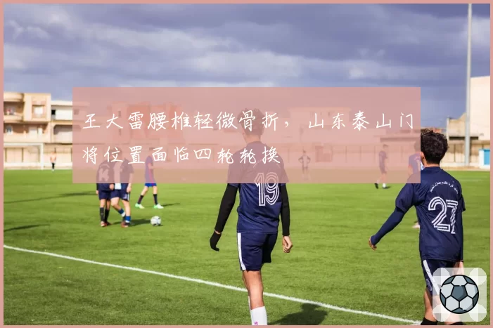 王大雷腰椎轻微骨折，山东泰山门将位置面临四轮轮换