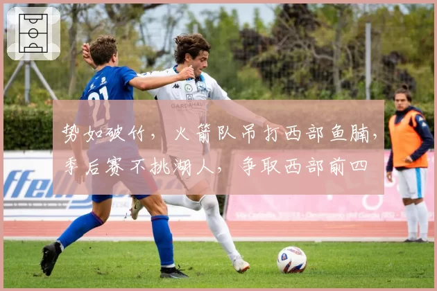 势如破竹,火箭队吊打西部鱼腩,季后赛不挑湖人,争取西部前四